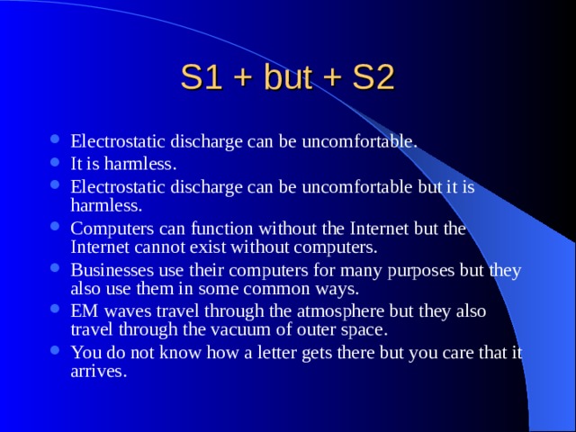 Electrostatic discharge can be uncomfortable. It is harmless. Electrostatic discharge can be uncomfortable but it is harmless. Computers can function without the Internet but the Internet cannot exist without computers. Businesses use their computers for many purposes but they also use them in some common ways. EM waves travel through the atmosphere but they also travel through the vacuum of outer space. You do not know how a letter gets there but you care that it arrives. Text: Find out S1 and S2. 