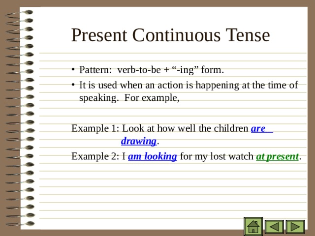Present Continuous Tense Pattern: verb-to-be + “-ing” form. It is used when an action is happening at the time of speaking. For example,  Pattern: verb-to-be + “-ing” form. It is used when an action is happening at the time of speaking. For example,  Pattern: verb-to-be + “-ing” form. It is used when an action is happening at the time of speaking. For example,  Example 1: Look at how well the children are    drawing . Example 1: Look at how well the children are    drawing . Example 1: Look at how well the children are    drawing .   Example 2: I am looking for my lost watch at present . 