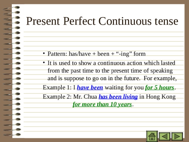 Present Perfect Continuous tense Pattern: has/have + been + “-ing” form It is used to show a continuous action which lasted from the past time to the present time of speaking and is suppose to go on in the future. For example, Pattern: has/have + been + “-ing” form It is used to show a continuous action which lasted from the past time to the present time of speaking and is suppose to go on in the future. For example, Pattern: has/have + been + “-ing” form It is used to show a continuous action which lasted from the past time to the present time of speaking and is suppose to go on in the future. For example, Example 1: I have been waiting for you for 5 hours . Example 2: Mr. Chua has been living in Hong Kong   for more than 10 years . Example 1: I have been waiting for you for 5 hours . Example 2: Mr. Chua has been living in Hong Kong   for more than 10 years . Example 1: I have been waiting for you for 5 hours . Example 2: Mr. Chua has been living in Hong Kong   for more than 10 years . 