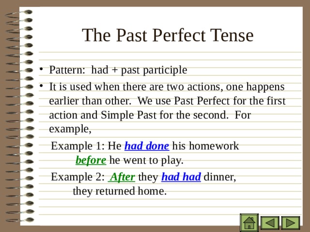 The Past Perfect Tense   Pattern: had + past participle It is used when there are two actions, one happens earlier than other. We use Past Perfect for the first action and Simple Past for the second. For example,  Example 1: He had done his homework   before he went to play.  Example 2: After they had had dinner,    they returned home. 