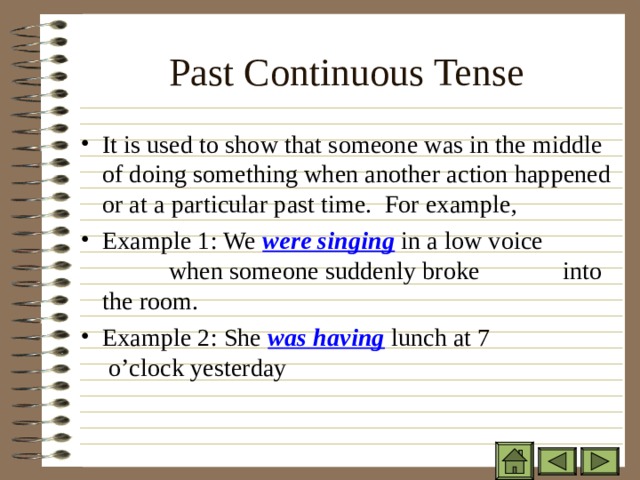Past Continuous Tense   It is used to show that someone was in the middle of doing something when another action happened or at a particular past time. For example, Example 1: We were singing in a low voice    when someone suddenly broke   into the room. Example 2: She was having lunch at 7   o’clock yesterday 