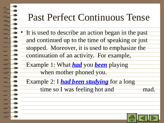 Past Perfect Continuous Tense   It is used to describe an action began in the past and continued up to the time of speaking or just stopped. Moreover, it is used to emphasize the continuation of an activity. For example,  Example 1: What had you been playing    when mother phoned you.  Example 2: I had been studying for a long  time so I was feeling hot and   mad. 