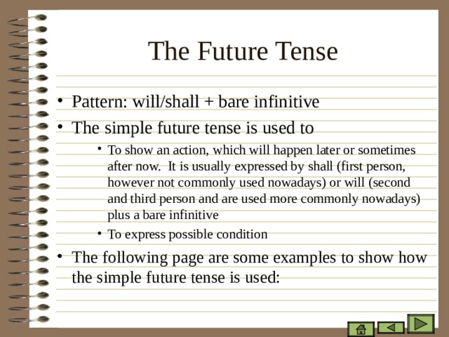 The Future Tense   Pattern: will/shall + bare infinitive The simple future tense is used to To show an action, which will happen later or sometimes after now. It is usually expressed by shall (first person, however not commonly used nowadays) or will (second and third person and are used more commonly nowadays) plus a bare infinitive To express possible condition To show an action, which will happen later or sometimes after now. It is usually expressed by shall (first person, however not commonly used nowadays) or will (second and third person and are used more commonly nowadays) plus a bare infinitive To express possible condition To show an action, which will happen later or sometimes after now. It is usually expressed by shall (first person, however not commonly used nowadays) or will (second and third person and are used more commonly nowadays) plus a bare infinitive To express possible condition The following page are some examples to show how the simple future tense is used:  