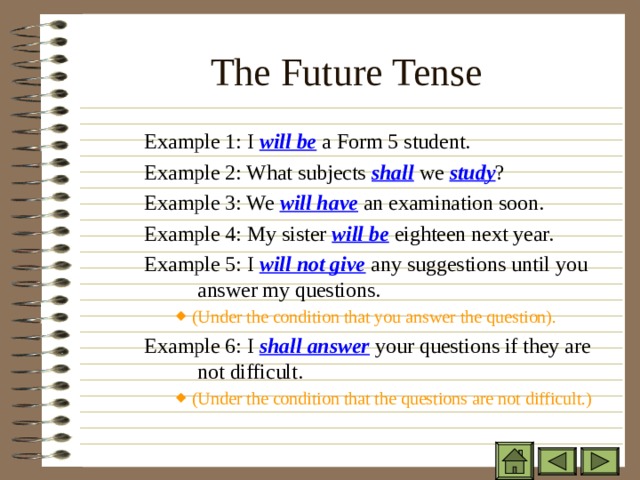 The Future Tense   Example 1: I will be a Form 5 student. Example 2: What subjects shall we study ? Example 3: We will have an examination soon. Example 4: My sister will be eighteen next year. Example 5: I will not give any suggestions until you  answer my questions. Example 1: I will be a Form 5 student. Example 2: What subjects shall we study ? Example 3: We will have an examination soon. Example 4: My sister will be eighteen next year. Example 5: I will not give any suggestions until you  answer my questions. Example 1: I will be a Form 5 student. Example 2: What subjects shall we study ? Example 3: We will have an examination soon. Example 4: My sister will be eighteen next year. Example 5: I will not give any suggestions until you  answer my questions. (Under the condition that you answer the question). (Under the condition that you answer the question). (Under the condition that you answer the question). (Under the condition that you answer the question). Example 6: I shall answer your questions if they are  not difficult. Example 6: I shall answer your questions if they are  not difficult. Example 6: I shall answer your questions if they are  not difficult. (Under the condition that the questions are not difficult.) (Under the condition that the questions are not difficult.) (Under the condition that the questions are not difficult.) (Under the condition that the questions are not difficult.) 