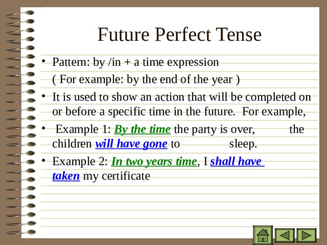 Future Perfect Tense   Pattern: by /in + a time expression  ( For example: by the end of the year ) It is used to show an action that will be completed on or before a specific time in the future. For example,  Example 1: By the time the party is over,    the children will have gone to   sleep. Example 2:  In two years time , I shall have    taken my certificate 
