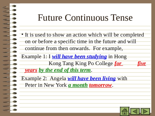 Future Continuous Tense   It is used to show an action which will be completed on or before a specific time in the future and will continue from then onwards. For example, It is used to show an action which will be completed on or before a specific time in the future and will continue from then onwards. For example, It is used to show an action which will be completed on or before a specific time in the future and will continue from then onwards. For example, Example 1: I will have been studying in Hong    Kong Tang King Po College for     five years  by the end of this term . Example 2: Angela will have been living with    Peter in New York a month  tomorrow . Example 1: I will have been studying in Hong    Kong Tang King Po College for     five years  by the end of this term . Example 2: Angela will have been living with    Peter in New York a month  tomorrow . Example 1: I will have been studying in Hong    Kong Tang King Po College for     five years  by the end of this term . Example 2: Angela will have been living with    Peter in New York a month  tomorrow . 