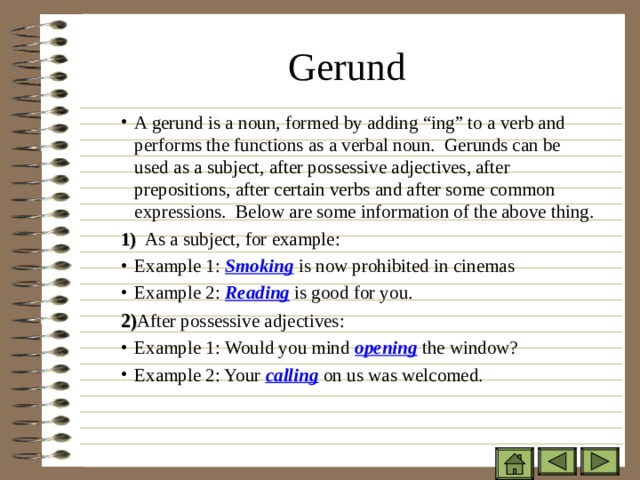 Gerund   A gerund is a noun, formed by adding “ing” to a verb and performs the functions as a verbal noun. Gerunds can be used as a subject, after possessive adjectives, after prepositions, after certain verbs and after some common expressions. Below are some information of the above thing. A gerund is a noun, formed by adding “ing” to a verb and performs the functions as a verbal noun. Gerunds can be used as a subject, after possessive adjectives, after prepositions, after certain verbs and after some common expressions. Below are some information of the above thing. A gerund is a noun, formed by adding “ing” to a verb and performs the functions as a verbal noun. Gerunds can be used as a subject, after possessive adjectives, after prepositions, after certain verbs and after some common expressions. Below are some information of the above thing. 1) As a subject, for example: 1) As a subject, for example: 1) As a subject, for example: Example 1: Smoking is now prohibited in cinemas Example 2: Reading is good for you. Example 1: Smoking is now prohibited in cinemas Example 2: Reading is good for you. Example 1: Smoking is now prohibited in cinemas Example 2: Reading is good for you. 2) After possessive adjectives: 2) After possessive adjectives: 2) After possessive adjectives: Example 1: Would you mind opening the window? Example 2: Your calling on us was welcomed. Example 1: Would you mind opening the window? Example 2: Your calling on us was welcomed. Example 1: Would you mind opening the window? Example 2: Your calling on us was welcomed. 