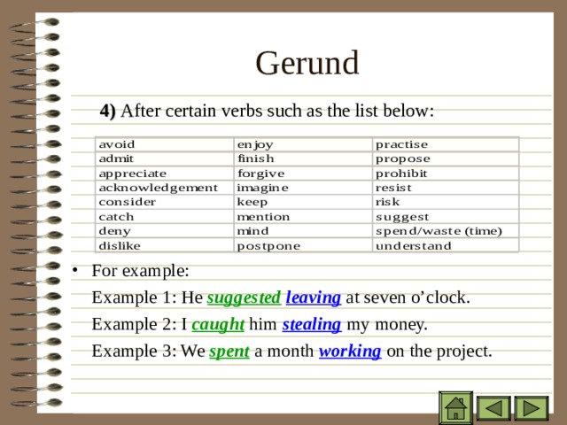 Gerund 4)  After certain verbs such as the list below: 4)  After certain verbs such as the list below: 4)  After certain verbs such as the list below: For example:  Example 1: He suggested  leaving at seven o’clock.  Example 2: I caught him stealing my money.  Example 3: We spent a month working on the project. 
