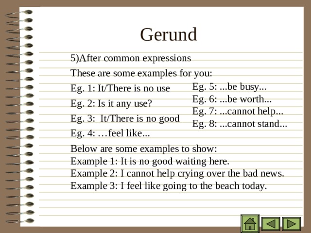 Gerund 5) After common expressions These are some examples for you: Eg. 1: It/There is no use Eg. 2: Is it any use? Eg. 3: It/There is no good Eg. 4: …feel like... 5) After common expressions These are some examples for you: Eg. 1: It/There is no use Eg. 2: Is it any use? Eg. 3: It/There is no good Eg. 4: …feel like... 5) After common expressions These are some examples for you: Eg. 1: It/There is no use Eg. 2: Is it any use? Eg. 3: It/There is no good Eg. 4: …feel like... Eg. 5: ...be busy... Eg. 6: ...be worth... Eg. 7: ...cannot help... Eg. 8: ...cannot stand... Eg. 5: ...be busy... Eg. 6: ...be worth... Eg. 7: ...cannot help... Eg. 8: ...cannot stand... Eg. 5: ...be busy... Eg. 6: ...be worth... Eg. 7: ...cannot help... Eg. 8: ...cannot stand... Below are some examples to show: Example 1: It is no good waiting here. Example 2: I cannot help crying over the bad news. Example 3: I feel like going to the beach today. Below are some examples to show: Example 1: It is no good waiting here. Example 2: I cannot help crying over the bad news. Example 3: I feel like going to the beach today. Below are some examples to show: Example 1: It is no good waiting here. Example 2: I cannot help crying over the bad news. Example 3: I feel like going to the beach today. 