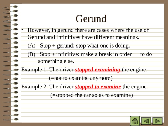 Gerund However, in gerund there are cases where the use of Gerund and Infinitives have different meanings.  (A) Stop + gerund: stop what one is doing.  (B) Stop + infinitive: make a break in order  to do   something else. Example 1: The driver stopped examining the engine.  (=not to examine anymore) Example 2: The driver stopped to examine the engine.  (=stopped the car so as to examine)    