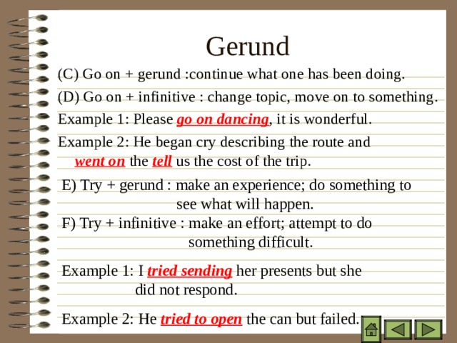 Gerund ( C) Go on + gerund :continue what one has been doing. ( D) Go on + infinitive : change topic, move on to something. Example 1: Please go on dancing , it is wonderful. Example 2: He began cry describing the route and    went on the tell us the cost of the trip.  E) Try + gerund : make an experience; do something to   see what will happen.  F) Try + infinitive : make an effort; attempt to do    something difficult. Example 1: I tried sending her presents but she   did not respond. Example 2: He tried to open the can but failed. 