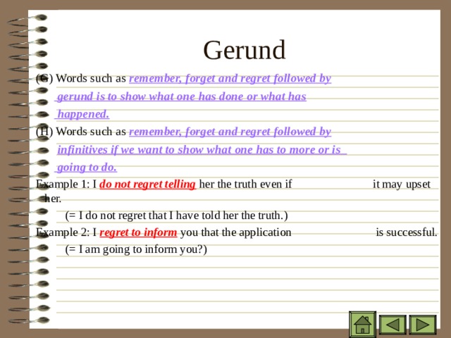 Gerund ( G) Words such as remember, forget and regret followed by ( G) Words such as remember, forget and regret followed by ( G) Words such as remember, forget and regret followed by   gerund is to show what one has done or what has   happened.   gerund is to show what one has done or what has   happened.   gerund is to show what one has done or what has   happened. (H) Words such as remember, forget and regret followed by (H) Words such as remember, forget and regret followed by (H) Words such as remember, forget and regret followed by  infinitives if we want to show what one has to more or is   going to do.  infinitives if we want to show what one has to more or is   going to do.  infinitives if we want to show what one has to more or is   going to do. Example 1: I do not regret telling her the truth even if    it may upset her.    (= I do not regret that I have told her the truth.) Example 2: I regret to inform you that the application    is successful.    (= I am going to inform you?) Example 1: I do not regret telling her the truth even if    it may upset her.    (= I do not regret that I have told her the truth.) Example 2: I regret to inform you that the application    is successful.    (= I am going to inform you?)   Example 1: I do not regret telling her the truth even if    it may upset her.    (= I do not regret that I have told her the truth.) Example 2: I regret to inform you that the application    is successful.    (= I am going to inform you?)   
