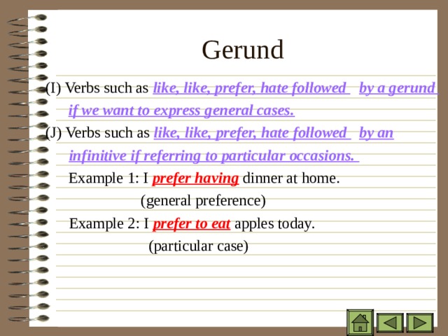 Gerund ( I) Verbs such as like, like, prefer, hate followed  by a gerund ( I) Verbs such as like, like, prefer, hate followed  by a gerund ( I) Verbs such as like, like, prefer, hate followed  by a gerund   if we want to express general cases.   if we want to express general cases.   if we want to express general cases. (J) Verbs such as like, like, prefer, hate followed  by an (J) Verbs such as like, like, prefer, hate followed  by an (J) Verbs such as like, like, prefer, hate followed  by an  infinitive if referring to particular occasions.  infinitive if referring to particular occasions.  infinitive if referring to particular occasions.   Example 1: I prefer having dinner at home.    (general preference)  Example 2: I prefer to eat apples today.    (particular case)   Example 1: I prefer having dinner at home.    (general preference)  Example 2: I prefer to eat apples today.    (particular case)     Example 1: I prefer having dinner at home.    (general preference)  Example 2: I prefer to eat apples today.    (particular case)   