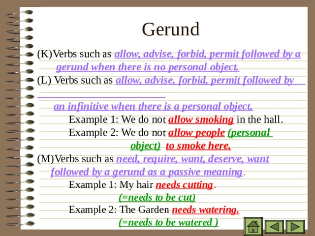 Gerund ( K)Verbs such as allow, advise, forbid, permit followed by a   gerund when there is no personal object. (L) Verbs such as allow, advise, forbid, permit followed by ( K)Verbs such as allow, advise, forbid, permit followed by a   gerund when there is no personal object. (L) Verbs such as allow, advise, forbid, permit followed by ( K)Verbs such as allow, advise, forbid, permit followed by a   gerund when there is no personal object. (L) Verbs such as allow, advise, forbid, permit followed by  an infinitive when there is a personal object.  an infinitive when there is a personal object.  an infinitive when there is a personal object.  Example 1: We do not allow smoking in the hall.  Example 2: We do not allow people  (personal     object)  to smoke here. (M)Verbs such as need, require, want, deserve, want  Example 1: We do not allow smoking in the hall.  Example 2: We do not allow people  (personal     object)  to smoke here. (M)Verbs such as need, require, want, deserve, want  Example 1: We do not allow smoking in the hall.  Example 2: We do not allow people  (personal     object)  to smoke here. (M)Verbs such as need, require, want, deserve, want  followed by a gerund as a passive meaning .  followed by a gerund as a passive meaning .  followed by a gerund as a passive meaning .  Example 1: My hair needs cutting .  Example 1: My hair needs cutting .  Example 1: My hair needs cutting .  (=needs to be cut)  (=needs to be cut)  (=needs to be cut)  Example 2: The Garden needs watering.    (=needs to be watered )  Example 2: The Garden needs watering.    (=needs to be watered )  Example 2: The Garden needs watering.    (=needs to be watered )    