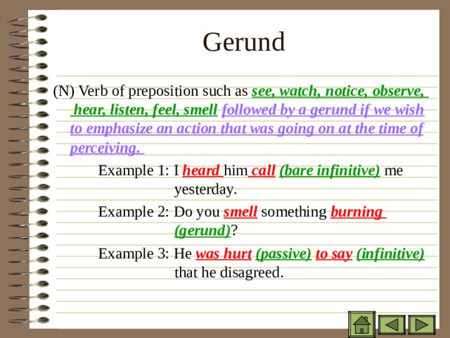 Gerund   ( N) Verb of preposition such as see, watch, notice, observe, hear, listen, feel, smell  followed by a gerund if we wish to emphasize an action that was going on at the time of perceiving.   Example 1: I heard him call  (bare infinitive) me    yesterday.   Example 2: Do you smell something burning     (gerund) ?   Example 3: He was hurt  (passive)  to say  (infinitive)    that he disagreed. 