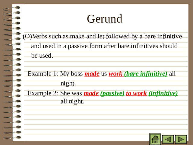 Gerund   ( O)Verbs such as make and let followed by a bare infinitive  and used in a passive form after bare infinitives should  be used.    Example 1: My boss made us work (bare infinitive) all    night.  Example 2: She was made  (passive)  to work  (infinitive)   all night. ( O)Verbs such as make and let followed by a bare infinitive  and used in a passive form after bare infinitives should  be used.    Example 1: My boss made us work (bare infinitive) all    night.  Example 2: She was made  (passive)  to work  (infinitive)   all night.  ( O)Verbs such as make and let followed by a bare infinitive  and used in a passive form after bare infinitives should  be used.    Example 1: My boss made us work (bare infinitive) all    night.  Example 2: She was made  (passive)  to work  (infinitive)   all night.  