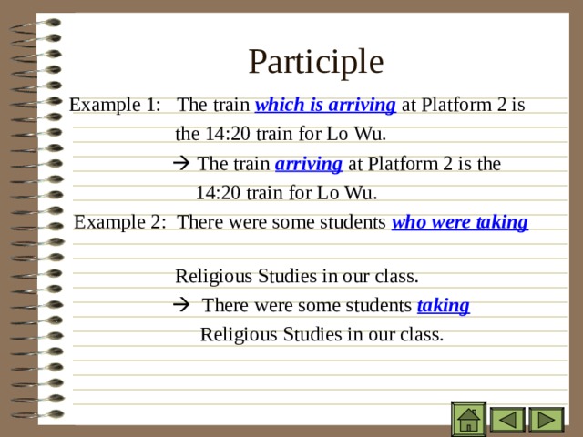Participle   Example 1: The train which is arriving at Platform 2 is  the 14:20 train for Lo Wu.     The train arriving at Platform 2 is the  14:20 train for Lo Wu.  Example 2: There were some students who were taking   Religious Studies in our class.     There were some students taking   Religious Studies in our class. 