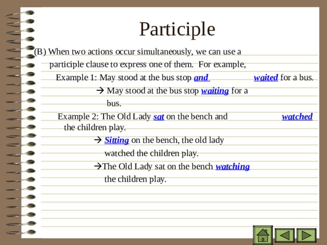 Participle    ( B) When two actions occur simultaneously, we can use a  participle clause to express one of them. For example,  ( B) When two actions occur simultaneously, we can use a  participle clause to express one of them. For example,  ( B) When two actions occur simultaneously, we can use a  participle clause to express one of them. For example,  Example 1: May stood at the bus stop and       waited for a bus.  Example 1: May stood at the bus stop and       waited for a bus.  Example 1: May stood at the bus stop and       waited for a bus.  Example 1: May stood at the bus stop and       waited for a bus.    May stood at the bus stop waiting for a  bus. Example 2: The Old Lady sat on the bench and     watched the children play.    Sitting on the bench, the old lady  watched the children play.   The Old Lady sat on the bench watching    the children play.    May stood at the bus stop waiting for a  bus. Example 2: The Old Lady sat on the bench and     watched the children play.    Sitting on the bench, the old lady  watched the children play.   The Old Lady sat on the bench watching    the children play.    May stood at the bus stop waiting for a  bus. Example 2: The Old Lady sat on the bench and     watched the children play.    Sitting on the bench, the old lady  watched the children play.   The Old Lady sat on the bench watching    the children play.    May stood at the bus stop waiting for a  bus. Example 2: The Old Lady sat on the bench and     watched the children play.    Sitting on the bench, the old lady  watched the children play.   The Old Lady sat on the bench watching    the children play.    May stood at the bus stop waiting for a  bus. Example 2: The Old Lady sat on the bench and     watched the children play.    Sitting on the bench, the old lady  watched the children play.   The Old Lady sat on the bench watching    the children play. 