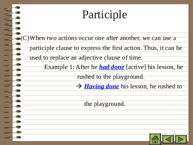 Participle    ( C)When two actions occur one after another, we can use a  participle clause to express the first action. Thus, it can be  used to replace an adjective clause of time.  Example 1: After he had done [active] his lesson, he  rushed to the playground.    Having done his lesson, he rushed to  the playground.    Having done his lesson, he rushed to  the playground.     Having done his lesson, he rushed to  the playground.     Having done his lesson, he rushed to  the playground.  