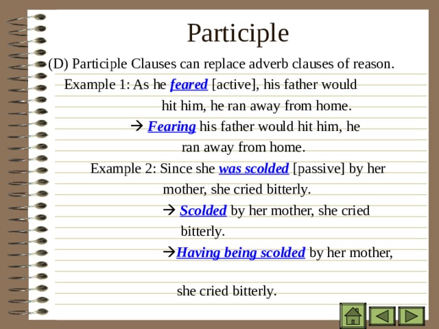 Participle   ( D) Participle Clauses can replace adverb clauses of reason.   Example 1: As he feared [active], his father would  hit him, he ran away from home.      Fearing his father would hit him, he  ran away from home. Example 2: Since she was scolded [passive] by her  mother, she cried bitterly.      Fearing his father would hit him, he  ran away from home. Example 2: Since she was scolded [passive] by her  mother, she cried bitterly.      Fearing his father would hit him, he  ran away from home. Example 2: Since she was scolded [passive] by her  mother, she cried bitterly.    Scolded by her mother, she cried  bitterly.   Having being scolded by her mother,  she cried bitterly.    Scolded by her mother, she cried  bitterly.   Having being scolded by her mother,  she cried bitterly.    Scolded by her mother, she cried  bitterly.   Having being scolded by her mother,  she cried bitterly.    Scolded by her mother, she cried  bitterly.   Having being scolded by her mother,  she cried bitterly. 