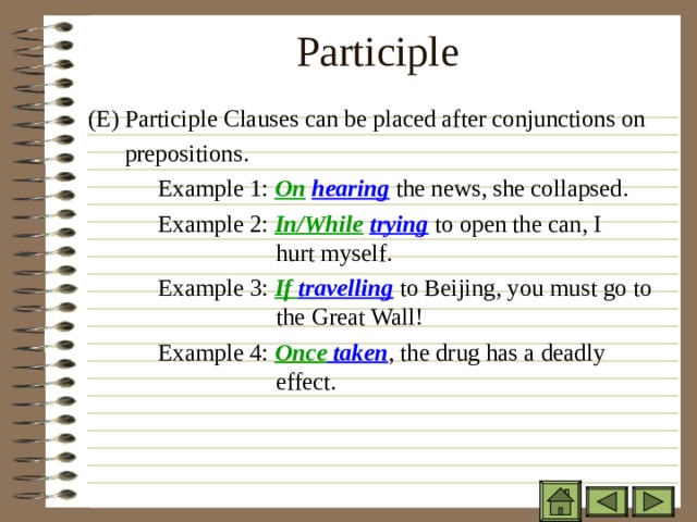 Participle   ( E) Participle Clauses can be placed after conjunctions on  prepositions.   Example 1: On  hearing the news, she collapsed. ( E) Participle Clauses can be placed after conjunctions on  prepositions.   Example 1: On  hearing the news, she collapsed. ( E) Participle Clauses can be placed after conjunctions on  prepositions.   Example 1: On  hearing the news, she collapsed.   Example 2: In/While  trying to open the can, I    hurt myself.   Example 3: If travelling to Beijing, you must go to   the Great Wall!   Example 4: Once taken , the drug has a deadly    effect.   Example 2: In/While  trying to open the can, I    hurt myself.   Example 3: If travelling to Beijing, you must go to   the Great Wall!   Example 4: Once taken , the drug has a deadly    effect.   Example 2: In/While  trying to open the can, I    hurt myself.   Example 3: If travelling to Beijing, you must go to   the Great Wall!   Example 4: Once taken , the drug has a deadly    effect.   Example 2: In/While  trying to open the can, I    hurt myself.   Example 3: If travelling to Beijing, you must go to   the Great Wall!   Example 4: Once taken , the drug has a deadly    effect. 