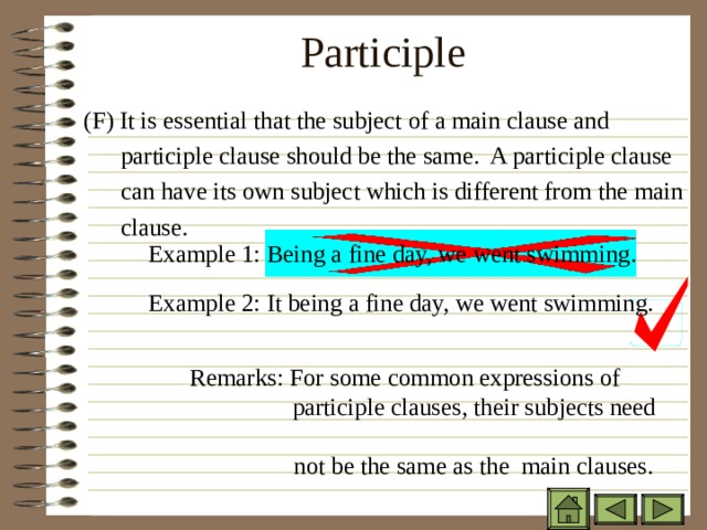 Participle    ( F) It is essential that the subject of a main clause and  participle clause should be the same. A participle clause  can have its own subject which is different from the main  clause.  ( F) It is essential that the subject of a main clause and  participle clause should be the same. A participle clause  can have its own subject which is different from the main  clause.  ( F) It is essential that the subject of a main clause and  participle clause should be the same. A participle clause  can have its own subject which is different from the main  clause. Example 1: Being a fine day, we went swimming. Example 2: It being a fine day, we went swimming. Remarks: For some common expressions of    participle clauses, their subjects need  not be the same as the main clauses. Remarks: For some common expressions of    participle clauses, their subjects need  not be the same as the main clauses. Remarks: For some common expressions of    participle clauses, their subjects need  not be the same as the main clauses. Remarks: For some common expressions of    participle clauses, their subjects need  not be the same as the main clauses. 
