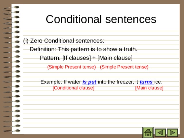 Conditional sentences   ( i) Zero Conditional sentences:   Definition: This pattern is to show a truth.  Pattern: [If clauses] + [Main clause]  (Simple Present tense) (Simple Present tense) Example: If water is put into the freezer, it turns ice.    [Conditional clause]  [Main clause]  (Simple Present tense) (Simple Present tense)  Example: If water is put into the freezer, it turns ice.    [Conditional clause]  [Main clause]  (Simple Present tense) (Simple Present tense)  Example: If water is put into the freezer, it turns ice.    [Conditional clause]  [Main clause] 