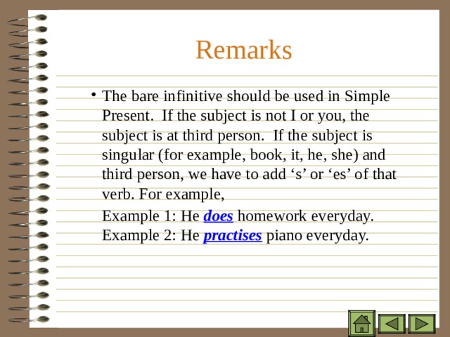 Remarks The bare infinitive should be used in Simple Present. If the subject is not I or you, the subject is at third person. If the subject is singular (for example, book, it, he, she) and third person, we have to add ‘s’ or ‘es’ of that verb. For example, The bare infinitive should be used in Simple Present. If the subject is not I or you, the subject is at third person. If the subject is singular (for example, book, it, he, she) and third person, we have to add ‘s’ or ‘es’ of that verb. For example, The bare infinitive should be used in Simple Present. If the subject is not I or you, the subject is at third person. If the subject is singular (for example, book, it, he, she) and third person, we have to add ‘s’ or ‘es’ of that verb. For example, Example 1: He does homework everyday. Example 2: He practises  piano everyday. Example 1: He does homework everyday. Example 2: He practises  piano everyday. Example 1: He does homework everyday. Example 2: He practises  piano everyday. 
