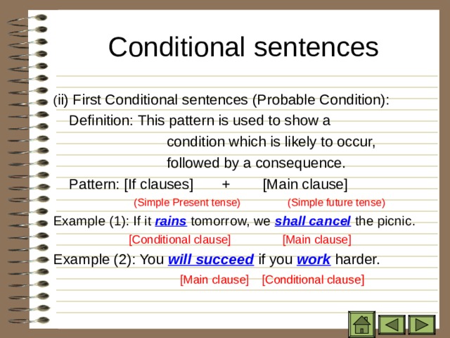 Conditional sentences   ( ii) First Conditional sentences (Probable Condition):   Definition: This pattern is used to show a  condition which is likely to occur,  followed by a consequence.   Pattern: [If clauses] + [Main clause]  (Simple Present tense)  (Simple future tense) Example (1): If it rains tomorrow, we shall cancel the picnic.  [Conditional clause] [Main clause] Example (2): You will succeed if you work harder.  [Main clause] [Conditional clause ]  [Main clause] [Conditional clause ]  [Main clause] [Conditional clause ]  [Main clause] [Conditional clause ]  [Main clause] [Conditional clause ] 