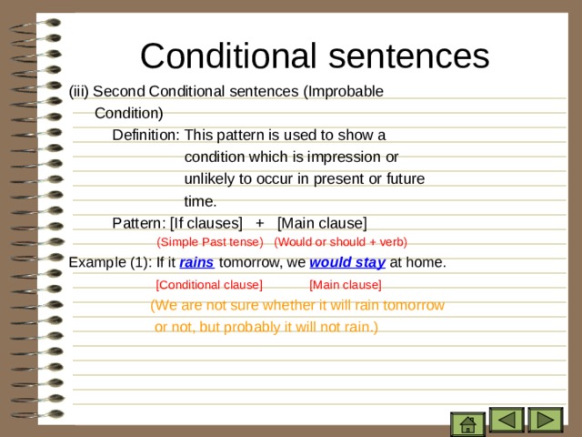 Conditional sentences   ( iii) Second Conditional sentences (Improbable    Condition)   Definition: This pattern is used to show a  condition which is impression or  unlikely to occur in present or future  time.   Pattern: [If clauses] + [Main clause]  (Simple Past tense)  (Would or should + verb) Example (1): If it rains tomorrow, we would stay at home.  [Conditional clause] [Main clause]  (We are not sure whether it will rain tomorrow  or not, but probably it will not rain.) 
