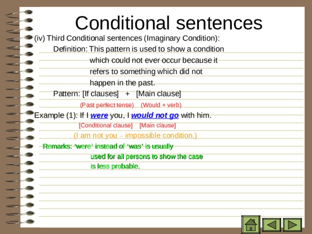 Conditional sentences   ( iv) Third Conditional sentences (Imaginary Condition):   Definition: This pattern is used to show a condition  which could not ever occur because it  refers to something which did not  happen in the past.   Pattern: [If clauses] + [Main clause]  (Past perfect tense) (Would + verb) Example (1): If I were you, I would not go with him.  [Conditional clause] [Main clause]  (I am not you – impossible condition.)   Remarks: ‘ were ’ instead of ‘ was ’ is usually  used for all persons to show the case  is less probable. 