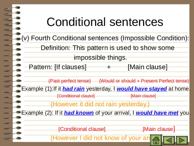 Conditional sentences   ( v) Fourth Conditional sentences (Impossible Condition):   Definition: This pattern is used to show some  impossible things.  Pattern: [If clauses] + [Main clause]    (Past perfect tense)  (Would or should + Present Perfect tense) Example (1):If it had rain yesterday, I would have stayed at home.  [Conditional clause] [Main clause]  (However it did not rain yesterday.) Example (2): If it had known of your arrival, I would have met you.   [Conditional clause] [Main clause ]  (However I did not know of your arrival.) 