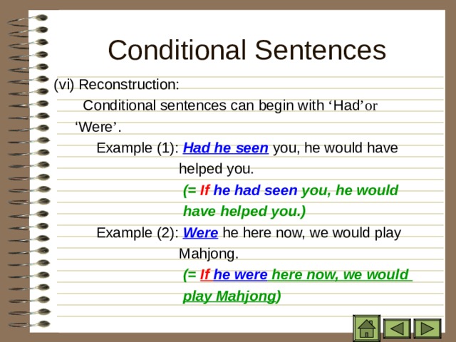 Conditional Sentences ( vi) Reconstruction: ( vi) Reconstruction: ( vi) Reconstruction:  Conditional sentences can begin with ‘ Had ’or ‘ Were ’ .  Conditional sentences can begin with ‘ Had ’or ‘ Were ’ .  Conditional sentences can begin with ‘ Had ’or ‘ Were ’ .  Conditional sentences can begin with ‘ Had ’or ‘ Were ’ .   Example (1): Had he seen you, he would have  helped you.  (= If he had seen you, he would   Example (1): Had he seen you, he would have  helped you.  (= If he had seen you, he would   Example (1): Had he seen you, he would have  helped you.  (= If he had seen you, he would  have helped you.)  have helped you.)  have helped you.)   Example (2): Were he here now, we would play  Mahjong.   Example (2): Were he here now, we would play  Mahjong.   Example (2): Were he here now, we would play  Mahjong.  (= If he were here now, we would  play Mahjong )  (= If he were here now, we would  play Mahjong )  (= If he were here now, we would  play Mahjong ) 