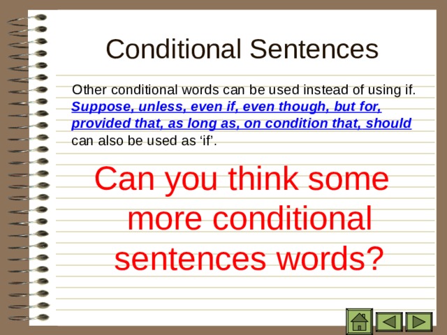 Conditional Sentences  Other conditional words can be used instead of using if. Suppose, unless, even if, even though, but for, provided that, as long as, on condition that,  should can also be used as ‘if’. Can you think some more conditional sentences words? 