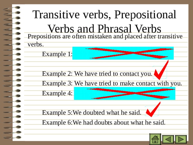 Transitive verbs, Prepositional Verbs and Phrasal Verbs  Prepositions are often mistaken and placed after transitive verbs.   Example 1: We have tried to contact with you.   Example 2: We have tried to contact you.   Example 3: We have tried to make contact with you.   Example 4: We doubted about what he said.   Example 5:We doubted what he said.   Example 6:We had doubts about what he said.  Prepositions are often mistaken and placed after transitive verbs.   Example 1: We have tried to contact with you.    Example 2: We have tried to contact you.   Example 3: We have tried to make contact with you.   Example 4: We doubted about what he said.    Example 5:We doubted what he said.   Example 6:We had doubts about what he said.  Prepositions are often mistaken and placed after transitive verbs.   Example 1: We have tried to contact with you.    Example 2: We have tried to contact you.   Example 3: We have tried to make contact with you.   Example 4: We doubted about what he said.    Example 5:We doubted what he said.   Example 6:We had doubts about what he said. 