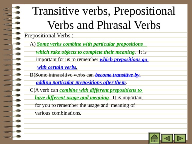 Transitive verbs, Prepositional Verbs and Phrasal Verbs Prepositional Verbs :  A) Some verbs combine with particular prepositions  which rake objects to complete their meaning . It is  important for us to remember which prepositions go  with certain verbs .  B)Some intransitive verbs can become transitive by  adding particular prepositions after them .  C)A verb can combine with different prepositions to  have different usage and meaning . It is important  for you to remember the usage and meaning of  various combinations. 
