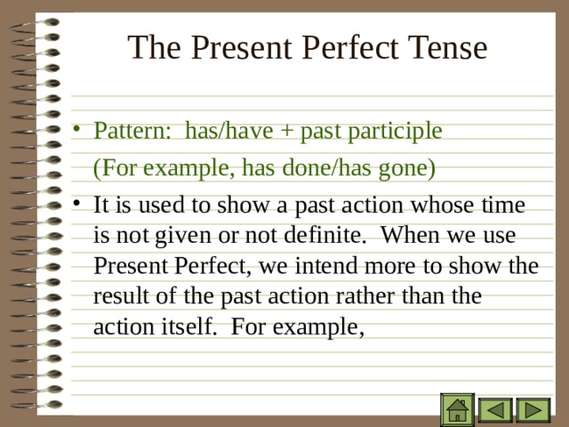 The Present Perfect Tense   Pattern: has/have + past participle  (For example, has done/has gone) It is used to show a past action whose time is not given or not definite. When we use Present Perfect, we intend more to show the result of the past action rather than the action itself. For example,   