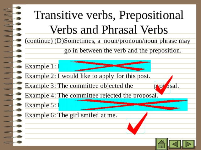 Transitive verbs, Prepositional Verbs and Phrasal Verbs ( continue) (D)Sometimes, a noun/pronoun/noun phrase may  go in between the verb and the preposition. Example 1: I would like apply this post. Example 2: I would like to apply for this post. Example 3: The committee objected the    proposal. Example 4: The committee rejected the proposal. Example 5: Her mother died. Example 6: The girl smiled at me. ( continue) (D)Sometimes, a noun/pronoun/noun phrase may  go in between the verb and the preposition.  Example 1: I would like apply this post. Example 2: I would like to apply for this post. Example 3: The committee objected the    proposal. Example 4: The committee rejected the proposal. Example 5: Her mother died. Example 6: The girl smiled at me. ( continue) (D)Sometimes, a noun/pronoun/noun phrase may  go in between the verb and the preposition.  Example 1: I would like apply this post. Example 2: I would like to apply for this post. Example 3: The committee objected the    proposal. Example 4: The committee rejected the proposal. Example 5: Her mother died. Example 6: The girl smiled at me. 