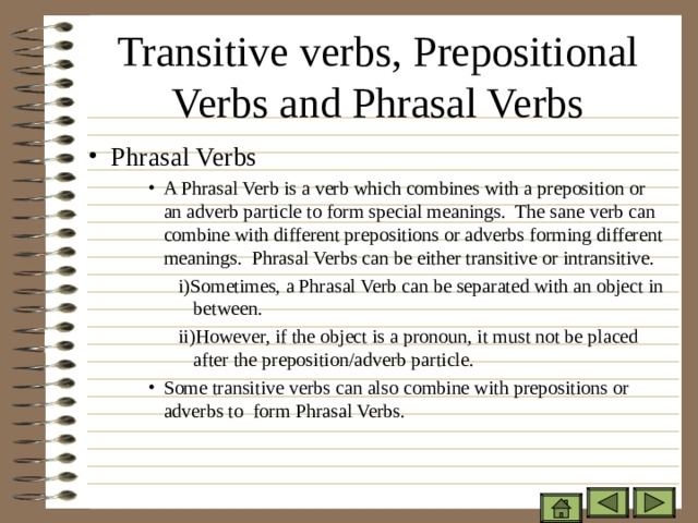 Transitive verbs, Prepositional Verbs and Phrasal Verbs Phrasal Verbs A Phrasal Verb is a verb which combines with a preposition or an adverb particle to form special meanings. The sane verb can combine with different prepositions or adverbs forming different meanings. Phrasal Verbs can be either transitive or intransitive. A Phrasal Verb is a verb which combines with a preposition or an adverb particle to form special meanings. The sane verb can combine with different prepositions or adverbs forming different meanings. Phrasal Verbs can be either transitive or intransitive. A Phrasal Verb is a verb which combines with a preposition or an adverb particle to form special meanings. The sane verb can combine with different prepositions or adverbs forming different meanings. Phrasal Verbs can be either transitive or intransitive. i)Sometimes, a Phrasal Verb can be separated with an object in between. ii)However, if the object is a pronoun, it must not be placed after the preposition/adverb particle. i)Sometimes, a Phrasal Verb can be separated with an object in between. ii)However, if the object is a pronoun, it must not be placed after the preposition/adverb particle. i)Sometimes, a Phrasal Verb can be separated with an object in between. ii)However, if the object is a pronoun, it must not be placed after the preposition/adverb particle. i)Sometimes, a Phrasal Verb can be separated with an object in between. ii)However, if the object is a pronoun, it must not be placed after the preposition/adverb particle. Some transitive verbs can also combine with prepositions or adverbs to form Phrasal Verbs. Some transitive verbs can also combine with prepositions or adverbs to form Phrasal Verbs. Some transitive verbs can also combine with prepositions or adverbs to form Phrasal Verbs. 