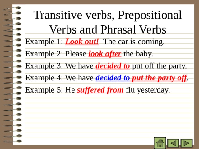 Transitive verbs, Prepositional Verbs and Phrasal Verbs Example 1: Look out! The car is coming. Example 2: Please look after the baby. Example 3: We have decided to put off the party. Example 4: We have decided to put the party off . Example 5: He suffered from flu yesterday. Example 1: Look out! The car is coming. Example 2: Please look after the baby. Example 3: We have decided to put off the party. Example 4: We have decided to put the party off . Example 5: He suffered from flu yesterday. Example 1: Look out! The car is coming. Example 2: Please look after the baby. Example 3: We have decided to put off the party. Example 4: We have decided to put the party off . Example 5: He suffered from flu yesterday. 