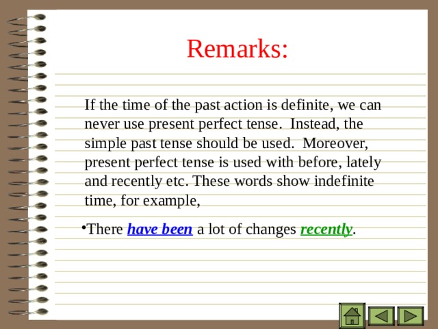 Remarks:  If the time of the past action is definite, we can never use present perfect tense. Instead, the simple past tense should be used. Moreover, present perfect tense is used with before, lately and recently etc. These words show indefinite time, for example,  If the time of the past action is definite, we can never use present perfect tense. Instead, the simple past tense should be used. Moreover, present perfect tense is used with before, lately and recently etc. These words show indefinite time, for example,  If the time of the past action is definite, we can never use present perfect tense. Instead, the simple past tense should be used. Moreover, present perfect tense is used with before, lately and recently etc. These words show indefinite time, for example, There have been a lot of changes  recently . There have been a lot of changes  recently . There have been a lot of changes  recently . 