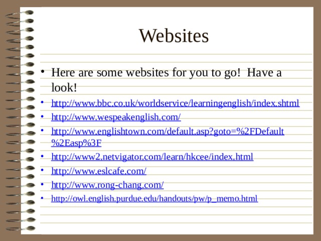 Websites Here are some websites for you to go! Have a look! http://www.bbc.co.uk/worldservice/learningenglish/index.shtml http://www.wespeakenglish.com/ http://www.englishtown.com/default.asp?goto=%2FDefault%2Easp%3F http://www2.netvigator.com/learn/hkcee/index.html http://www.eslcafe.com/ http://www.rong-chang.com/ http://owl.english.purdue.edu/handouts/pw/p_memo.html 
