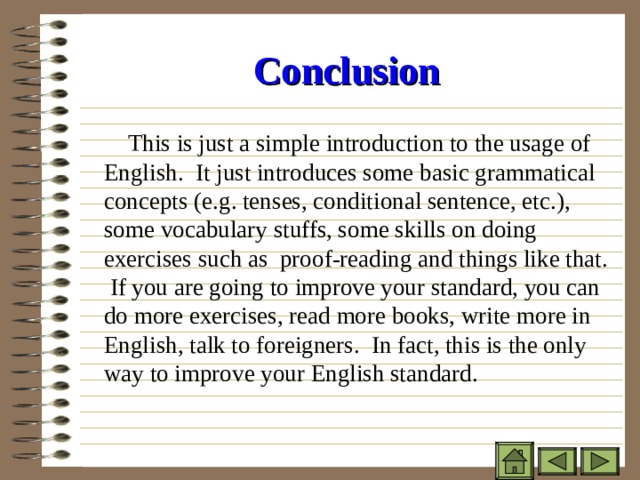 Conclusion    This is just a simple introduction to the usage of English. It just introduces some basic grammatical concepts (e.g. tenses, conditional sentence, etc.), some vocabulary stuffs, some skills on doing exercises such as proof-reading and things like that. If you are going to improve your standard, you can do more exercises, read more books, write more in English, talk to foreigners. In fact, this is the only way to improve your English standard. 