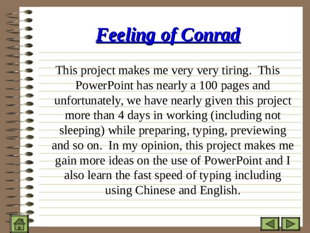 Feeling of Conrad This project makes me very very tiring. This PowerPoint has nearly a 100 pages and unfortunately, we have nearly given this project more than 4 days in working (including not sleeping) while preparing, typing, previewing and so on. In my opinion, this project makes me gain more ideas on the use of PowerPoint and I also learn the fast speed of typing including using Chinese and English. 
