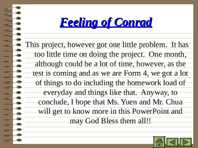 Feeling of Conrad  This project, however got one little problem. It has too little time on doing the project. One month, although could be a lot of time, however, as the test is coming and as we are Form 4, we got a lot of things to do including the homework load of everyday and things like that. Anyway, to conclude, I hope that Ms. Yuen and Mr. Chua will get to know more in this PowerPoint and may God Bless them all!! 
