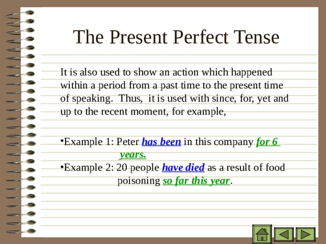 The Present Perfect Tense    It is also used to show an action which happened within a period from a past time to the present time of speaking. Thus, it is used with since, for, yet and up to the recent moment, for example,  It is also used to show an action which happened within a period from a past time to the present time of speaking. Thus, it is used with since, for, yet and up to the recent moment, for example,   It is also used to show an action which happened within a period from a past time to the present time of speaking. Thus, it is used with since, for, yet and up to the recent moment, for example,   Example 1: Peter has been in this company for 6    years. Example 2: 20 people have died as a result of food   poisoning so far this year .  Example 1: Peter has been in this company for 6    years. Example 2: 20 people have died as a result of food   poisoning so far this year . Example 1: Peter has been in this company for 6    years. Example 2: 20 people have died as a result of food   poisoning so far this year . 