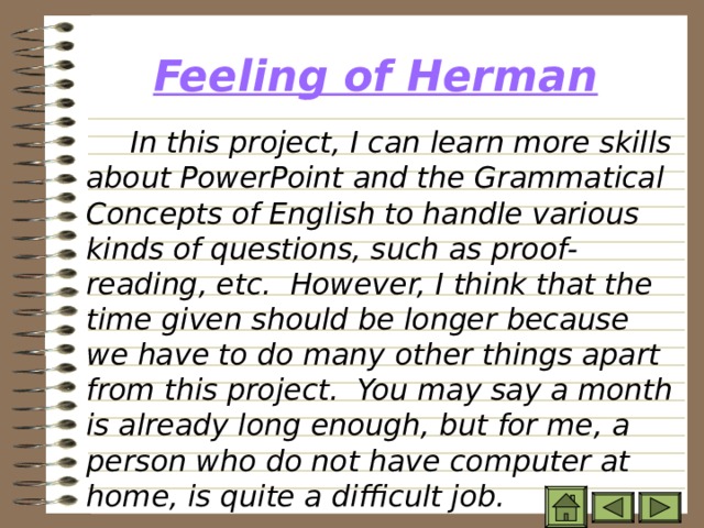 Feeling of Herman   In this project, I can learn more skills about PowerPoint and the Grammatical Concepts of English to handle various kinds of questions, such as proof-reading, etc. However, I think that the time given should be longer because we have to do many other things apart from this project. You may say a month is already long enough, but for me, a person who do not have computer at home, is quite a difficult job.  