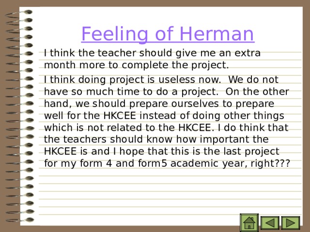 Feeling of Herman   I think the teacher should give me an extra month more to complete the project.    I think doing project is useless now. We do not have so much time to do a project. On the other hand, we should prepare ourselves to prepare well for the HKCEE instead of doing other things which is not related to the HKCEE. I do think that the teachers should know how important the HKCEE is and I hope that this is the last project for my form 4 and form5 academic year, right??? 