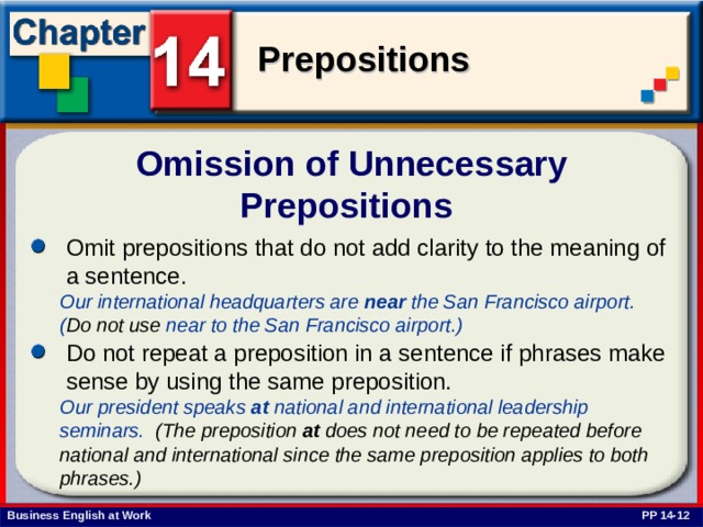 Omission of Unnecessary Prepositions Omit prepositions that do not add clarity to the meaning of a sentence.  Our international headquarters are near the San Francisco airport. ( Do not use near to the San Francisco airport.)  Do not repeat a preposition in a sentence if phrases make sense by using the same preposition. Our president speaks at national and international leadership seminars. (The preposition at does not need to be repeated before national and international since the same preposition applies to both phrases.) PP 14-12 