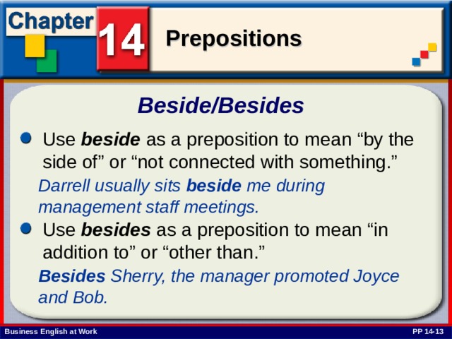 Beside/Besides  Use beside as a preposition to mean “by the side of” or “not connected with something.” Darrell usually sits beside me during management staff meetings.  Use besides as a preposition to mean “in addition to” or “other than.”  Besides Sherry, the manager promoted Joyce and Bob. PP 14-13 